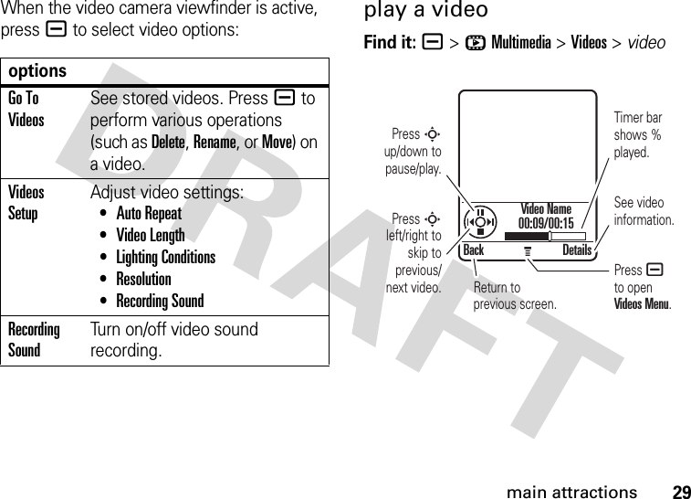 29main attractionsWhen the video camera viewfinder is active, pressa to select video options:play a videoFind it: a &gt;hMultimedia &gt;Videos &gt; videooptionsGo To VideosSee stored videos. Press a to perform various operations (such as Delete, Rename, or Move) on a video.Videos SetupAdjust video settings: •Auto Repeat •Video Length •Lighting Conditions •Resolution •Recording SoundRecording SoundTurn on/off video sound recording.Back DetailsVideo Name00:09/00:15Press S up/down to pause/play.Press S left/right to skip to previous/next video. Return to previous screen.Timer bar  shows % played.Press ato openVideos Menu.See video information.