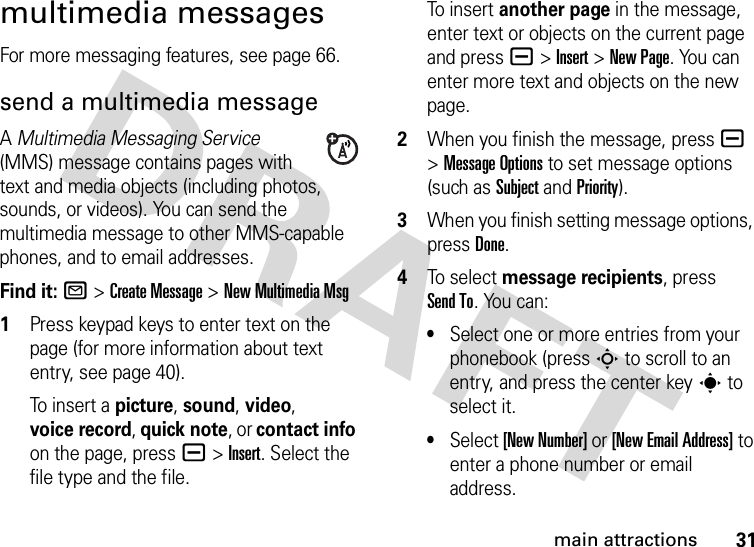 31main attractionsmultimedia messagesFor more messaging features, see page 66.send a multimedia messageA Multimedia Messaging Service (MMS) message contains pages with text and media objects (including photos, sounds, or videos). You can send the multimedia message to other MMS-capable phones, and to email addresses.Find it: R &gt;Create Message &gt;New MultimediaMsg  1Press keypad keys to enter text on the page (for more information about text entry, see page 40).To insert a picture, sound, video, voice record, quick note, or contact info on the page, press a&gt;Insert. Select the file type and the file.To insert another page in the message, enter text or objects on the current page and press a&gt;Insert&gt;New Page. You can enter more text and objects on the new page.2When you finish the message, pressa &gt;Message Options to set message options (such as Subject and Priority).3When you finish setting message options, press Done.4To sel ect message recipients, press Send To. You can:•Select one or more entries from your phonebook (press S to scroll to an entry, and press the center keys to select it.•Select [New Number] or [New Email Address] to enter a phone number or email address.