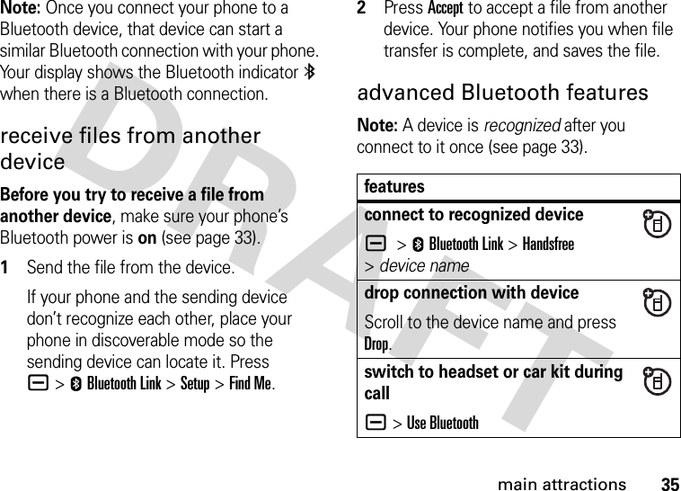 35main attractionsNote: Once you connect your phone to a Bluetooth device, that device can start a similar Bluetooth connection with your phone. Your display shows the Bluetooth indicator à when there is a Bluetooth connection.receive files from another deviceBefore you try to receive a file from another device, make sure your phone’s Bluetooth power is on (see page 33).  1Send the file from the device.If your phone and the sending device don’t recognize each other, place your phone in discoverable mode so the sending device can locate it. Press a&gt;EBluetooth Link &gt;Setup &gt;Find Me.2Press Accept to accept a file from another device. Your phone notifies you when file transfer is complete, and saves the file.advanced Bluetooth featuresNote: A device is recognized after you connect to it once (see page 33).featuresconnect to recognized devicea &gt;EBluetooth Link &gt;Handsfree &gt;device namedrop connection with deviceScroll to the device name and press Drop.switch to headset or car kit during calla&gt;Use Bluetooth