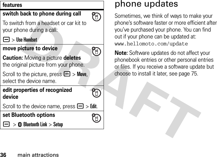 36main attractionsphone updatesSometimes, we think of ways to make your phone’s software faster or more efficient after you’ve purchased your phone. You can find out if your phone can be updated at: www.hellomoto.com/updateNote: Software updates do not affect your phonebook entries or other personal entries or files. If you receive a software update but choose to install it later, see page 75.switch back to phone during callTo switch from a headset or car kit to your phone during a call:a&gt;Use Handsetmove picture to deviceCaution: Moving a picture deletes the original picture from your phone.Scroll to the picture, press a&gt;Move, select the device name.edit properties of recognized deviceScroll to the device name, press a&gt;Edit.set Bluetooth optionsa &gt;EBluetooth Link &gt;Setupfeatures