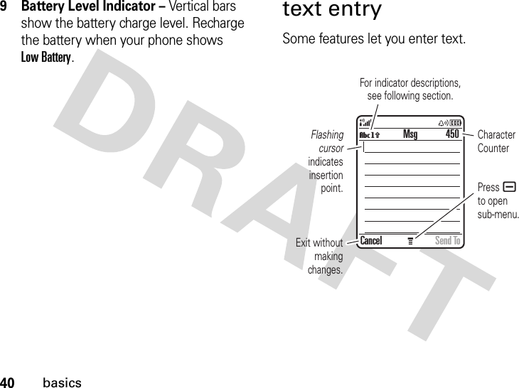 40basics9 Battery Level Indicator – Vertical bars show the battery charge level. Recharge the battery when your phone shows Low Battery.text entrySome features let you enter text.Press ato opensub-menu.Flashing cursor indicates insertion point.Exit without making changes.Character CounterFor indicator descriptions,see following section.450Cancel Send ToMsgVh