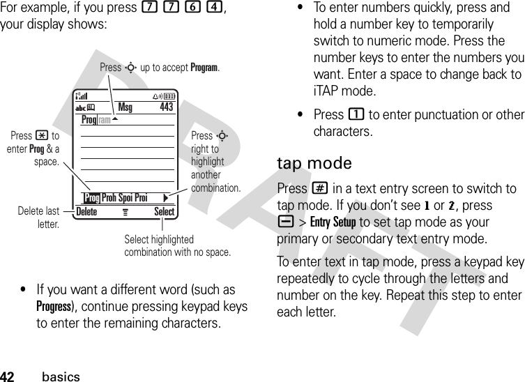 42basicsFor example, if you press 7764, your display shows:•If you want a different word (such as Progress), continue pressing keypad keys to enter the remaining characters.•To enter numbers quickly, press and hold a number key to temporarily switch to numeric mode. Press the number keys to enter the numbers you want. Enter a space to change back to iTAP mode.•Press 1 to enter punctuation or other characters.tap modePress # in a text entry screen to switch to tap mode. If you don’t see g or m, press a&gt;Entry Setup to set tap mode as your primary or secondary text entry mode.To enter text in tap mode, press a keypad key repeatedly to cycle through the letters and number on the key. Repeat this step to enter each letter.Press * to enter Prog &amp; a space.Delete last letter.Select highlightedcombination with no space.Press S right to highlight another combination.Press S up to accept Program.Delete SelectProg ram    Prog Proh Spoi Proi443MsgUj