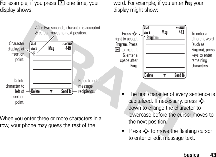 43basicsFor example, if you press 7 one time, your display shows:When you enter three or more characters in a row, your phone may guess the rest of the word. For example, if you enter Prog your display might show:•The first character of every sentence is capitalized. If necessary, press S down to change the character to lowercase before the cursor moves to the next position.•Press S to move the flashing cursor to enter or edit message text.Press to enter message recipients.After two seconds, character is accepted&amp; cursor moves to next position.Character displays at insertion point.Delete character to left of insertion point.Delete Send ToP449MsgUgPress S right to accept Program. Press * to reject it &amp; enter a space after Prog.To enter a different word (such as Progress), press keys to enter ramaining characters.Delete Send ToProg ram443MsgUg