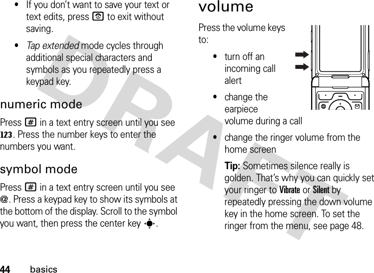 44basics•If you don’t want to save your text or text edits, pressO to exit without saving.•Tap extended mode cycles through additional special characters and symbols as you repeatedly press a keypad key.numeric modePress # in a text entry screen until you see W. Press the number keys to enter the numbers you want.symbol modePress # in a text entry screen until you see [. Press a keypad key to show its symbols at the bottom of the display. Scroll to the symbol you want, then press the center keys.volumePress the volume keys to:•turn off an incoming call alert•change the earpiece volume during a call•change the ringer volume from the home screenTip: Sometimes silence really is golden. That’s why you can quickly set your ringer to Vibrate or Silent by repeatedly pressing the down volume key in the home screen. To set the ringer from the menu, see page 48.