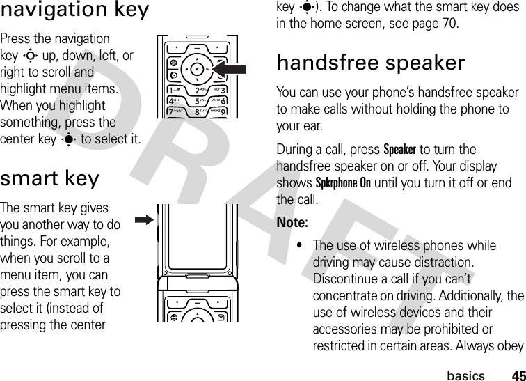 45basicsnavigation keyPress the navigation keyS up, down, left, or right to scroll and highlight menu items. When you highlight something, press the center keys to select it.smart keyThe smart key gives you another way to do things. For example, when you scroll to a menu item, you can press the smart key to select it (instead of pressing the center keys). To change what the smart key does in the home screen, see page 70.handsfree speakerYou can use your phone’s handsfree speaker to make calls without holding the phone to your ear.During a call, press Speaker to turn the handsfree speaker on or off. Your display shows Spkrphone On until you turn it off or end the call.Note: •The use of wireless phones while driving may cause distraction. Discontinue a call if you can’t concentrate on driving. Additionally, the use of wireless devices and their accessories may be prohibited or restricted in certain areas. Always obey 