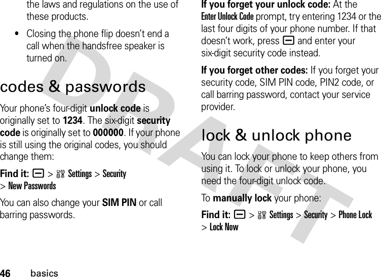 46basicsthe laws and regulations on the use of these products.•Closing the phone flip doesn’t end a call when the handsfree speaker is turned on.codes &amp; passwordsYour phone’s four-digit unlock code is originally set to 1234. The six-digit security code is originally set to 000000. If your phone is still using the original codes, you should change them:Find it: a &gt;wSettings &gt;Security &gt;New PasswordsYou can also change your SIM PIN or call barring passwords.If you forget your unlock code:At the Enter Unlock Code prompt, try entering 1234 or the last four digits of your phone number. If that doesn’t work, pressa and enter your six-digit security code instead.If you forget other codes: If you forget your security code, SIM PIN code, PIN2 code, or call barring password, contact your service provider.lock &amp; unlock phoneYou can lock your phone to keep others from using it. To lock or unlock your phone, you need the four-digit unlock code.To  manually lock your phone:Find it: a &gt;wSettings &gt;Security &gt;Phone Lock &gt;Lock Now