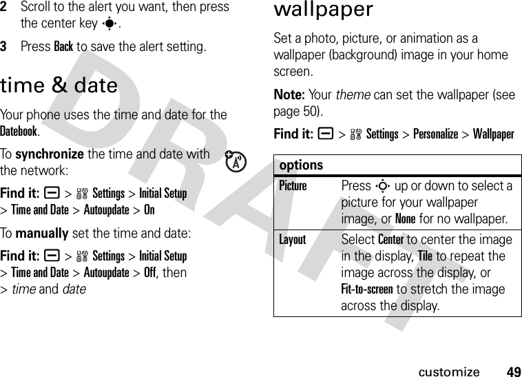 49customize2Scroll to the alert you want, then press the center keys.3Press Back to save the alert setting.time &amp; dateYour phone uses the time and date for the Datebook.To synchronize the time and date with the network:Find it: a &gt;wSettings &gt;Initial Setup &gt;Time and Date &gt;Autoupdate &gt;OnTo manually set the time and date:Find it: a &gt;wSettings &gt;Initial Setup &gt;Time and Date &gt;Autoupdate &gt;Off, then &gt;timeand datewallpaperSet a photo, picture, or animation as a wallpaper (background) image in your home screen.Note: Yo u r   theme can set the wallpaper (see page 50).Find it: a &gt;wSettings &gt;Personalize &gt;WallpaperoptionsPicturePress S up or down to select a picture for your wallpaper image, or None for no wallpaper.LayoutSelect Center to center the image in the display, Tile to repeat the image across the display, or Fit-to-screen to stretch the image across the display.