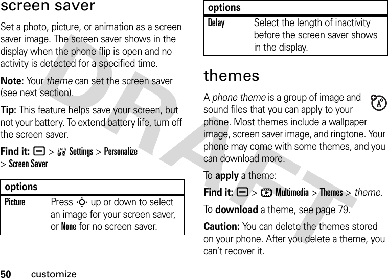 50customizescreen saverSet a photo, picture, or animation as a screen saver image. The screen saver shows in the display when the phone flip is open and no activity is detected for a specified time.Note: Your theme can set the screen saver (see next section).Tip: This feature helps save your screen, but not your battery. To extend battery life, turn off the screen saver.Find it: a &gt;wSettings &gt;Personalize &gt;Screen SaverthemesA phone theme is a group of image and sound files that you can apply to your phone. Most themes include a wallpaper image, screen saver image, and ringtone. Your phone may come with some themes, and you can download more.To  apply a theme:Find it: a &gt;hMultimedia &gt;Themes &gt; theme.To  download a theme, see page 79.Caution: You can delete the themes stored on your phone. After you delete a theme, you can’t recover it.optionsPicturePress S up or down to select an image for your screen saver, or None for no screen saver.DelaySelect the length of inactivity before the screen saver shows in the display.options