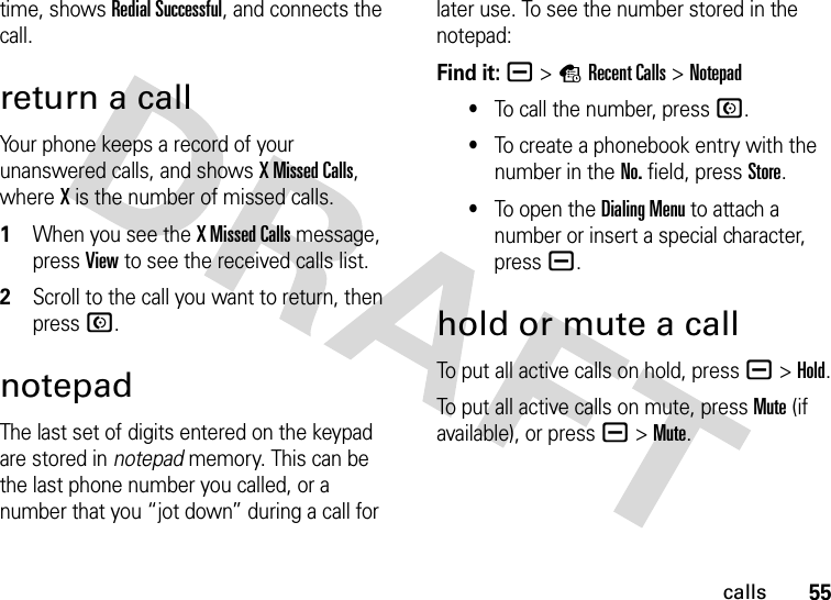 55callstime, shows Redial Successful, and connects the call.return a callYour phone keeps a record of your unanswered calls, and shows X Missed Calls, where X is the number of missed calls.  1When you see the X Missed Calls message, press View to see the received calls list.2Scroll to the call you want to return, then press N.notepadThe last set of digits entered on the keypad are stored in notepad memory. This can be the last phone number you called, or a number that you “jot down” during a call for later use. To see the number stored in the notepad:Find it: a &gt;sRecent Calls &gt;Notepad•To call the number, press N.•To create a phonebook entry with the number in the No. field, press Store.•To open the Dialing Menu to attach a number or insert a special character, press a.hold or mute a callTo put all active calls on hold, press a&gt;Hold.To put all active calls on mute, press Mute (if available), or press a&gt;Mute.