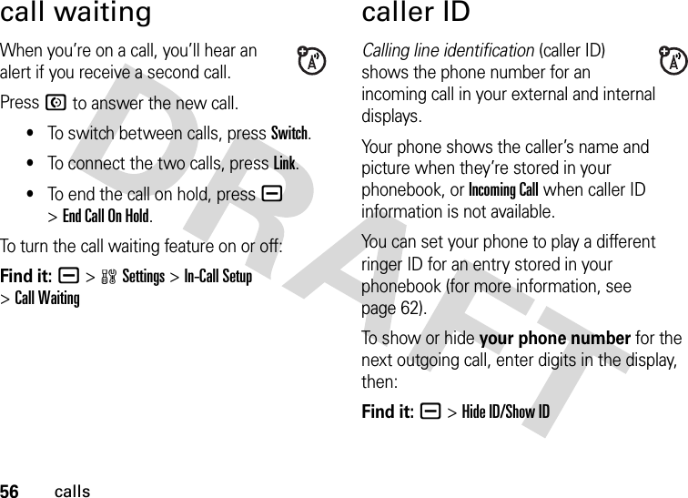 56callscall waitingWhen you’re on a call, you’ll hear an alert if you receive a second call.Press N to answer the new call.•To switch between calls, press Switch.•To connect the two calls, press Link.•To end the call on hold, press a &gt;End Call On Hold.To turn the call waiting feature on or off:Find it: a &gt;wSettings &gt;In-Call Setup &gt;Call Waitingcaller IDCalling line identification (caller ID) shows the phone number for an incoming call in your external and internal displays.Your phone shows the caller’s name and picture when they’re stored in your phonebook, or Incoming Call when caller ID information is not available.You can set your phone to play a different ringer ID for an entry stored in your phonebook (for more information, see page 62).To show or hide your phone number for the next outgoing call, enter digits in the display, then:Find it: a &gt;Hide ID/Show ID