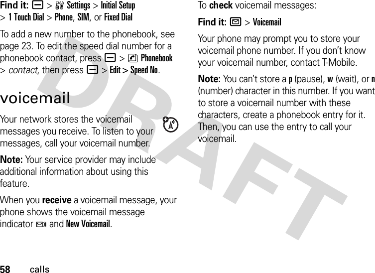 58callsFind it: a &gt;wSettings &gt;InitialSetup &gt;1 Touch Dial &gt;Phone,SIM,or Fixed DialTo add a new number to the phonebook, see page 23. To edit the speed dial number for a phonebook contact, pressa &gt;nPhonebook &gt;contact, then pressa &gt;Edit &gt; Speed No.voicemailYour network stores the voicemail messages you receive. To listen to your messages, call your voicemail number.Note: Your service provider may include additional information about using this feature.When you receive a voicemail message, your phone shows the voicemail message indicator t and New Voicemail.To  check voicemail messages:Find it: R &gt;VoicemailYour phone may prompt you to store your voicemail phone number. If you don’t know your voicemail number, contact T-Mobile.Note: You can’t store a p (pause), w (wait), or n (number) character in this number. If you want to store a voicemail number with these characters, create a phonebook entry for it. Then, you can use the entry to call your voicemail.