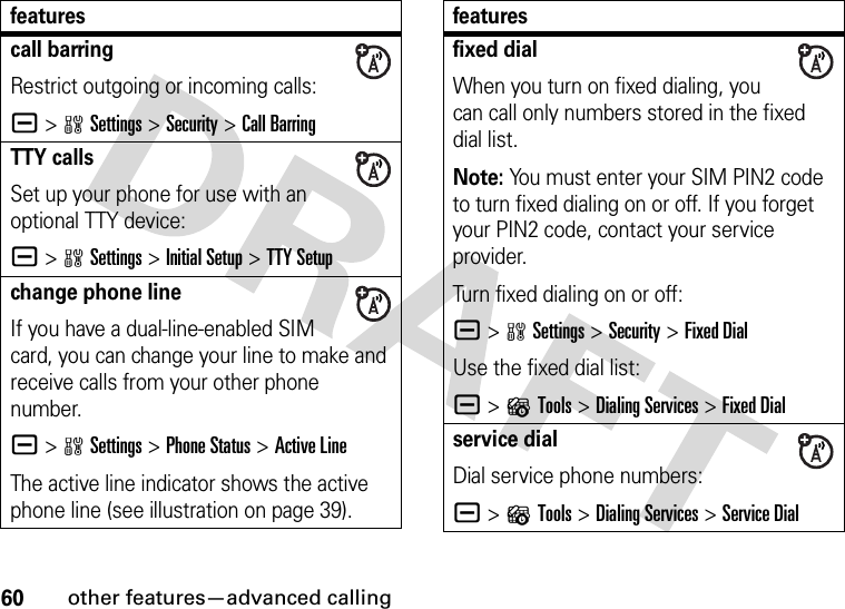 60other features—advanced callingcall barringRestrict outgoing or incoming calls:a &gt;wSettings &gt;Security &gt;Call BarringTTY callsSet up your phone for use with an optional TTY device:a &gt;wSettings &gt;Initial Setup &gt;TTY Setupchange phone lineIf you have a dual-line-enabled SIM card, you can change your line to make and receive calls from your other phone number.a &gt;wSettings &gt;Phone Status &gt;Active LineThe active line indicator shows the active phone line (see illustration on page 39).featuresfixed dialWhen you turn on fixed dialing, you can call only numbers stored in the fixed dial list.Note: You must enter your SIM PIN2 code to turn fixed dialing on or off. If you forget your PIN2 code, contact your service provider.Turn fixed dialing on or off:a &gt;wSettings &gt;Security &gt;Fixed DialUse the fixed dial list:a &gt;?Tools &gt;Dialing Services &gt;Fixed Dialservice dialDial service phone numbers:a &gt;?Tools &gt;Dialing Services &gt;Service Dialfeatures