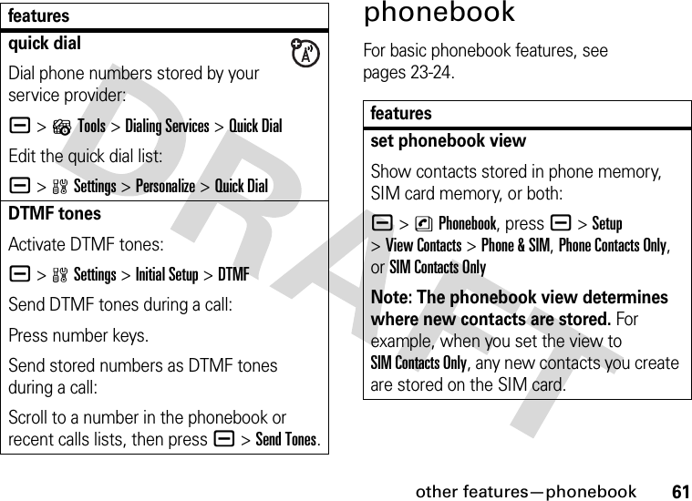 other features—phonebook61phonebookFor basic phonebook features, see pages 23-24.quick dialDial phone numbers stored by your service provider:a &gt;?Tools &gt;Dialing Services &gt;Quick DialEdit the quick dial list:a &gt;wSettings &gt;Personalize &gt;Quick DialDTMF tonesActivate DTMF tones:a &gt;wSettings &gt;InitialSetup &gt;DTMFSend DTMF tones during a call:Press number keys.Send stored numbers as DTMF tones during a call:Scroll to a number in the phonebook or recent calls lists, then pressa &gt;Send Tones.featuresfeaturesset phonebook viewShow contacts stored in phone memory, SIM card memory, or both:a &gt;nPhonebook, press a &gt;Setup &gt;View Contacts &gt;Phone &amp;SIM, Phone Contacts Only, or SIM Contacts OnlyNote: The phonebook view determines where new contacts are stored. For example, when you set the view to SIM Contacts Only, any new contacts you create are stored on the SIM card.