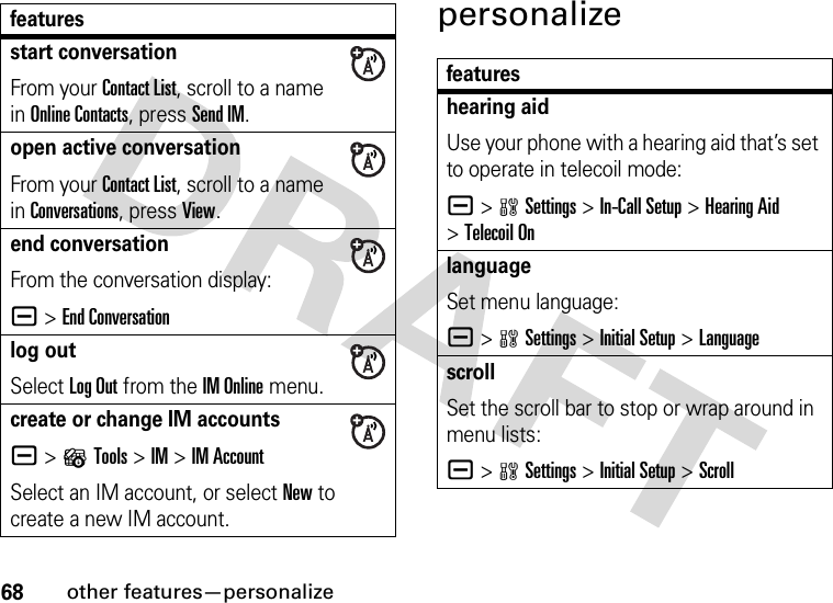 68other features—personalizepersonalizestart conversationFrom your Contact List, scroll to a name in Online Contacts, press Send IM.open active conversationFrom your Contact List, scroll to a name in Conversations, press View.end conversationFrom the conversation display:a &gt;End Conversationlog outSelect Log Out from the IM Online menu.create or change IM accountsa &gt;?Tools &gt;IM &gt;IM AccountSelect an IM account, or select New to create a new IM account.featuresfeatureshearing aidUse your phone with a hearing aid that’s set to operate in telecoil mode:a &gt;wSettings &gt;In-Call Setup &gt;Hearing Aid &gt;Telecoil OnlanguageSet menu language:a &gt;wSettings &gt;InitialSetup &gt;LanguagescrollSet the scroll bar to stop or wrap around in menu lists:a &gt;wSettings &gt;InitialSetup &gt;Scroll