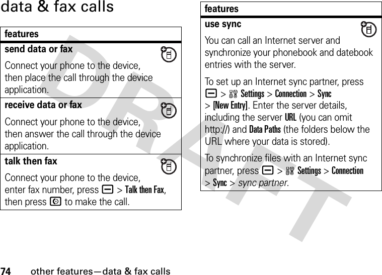 74other features—data &amp; fax callsdata &amp; fax callsfeaturessend data or faxConnect your phone to the device, then place the call through the device application.receive data or faxConnect your phone to the device, then answer the call through the device application.talk then faxConnect your phone to the device, enter fax number, press a&gt;Talk then Fax, then press N to make the call.use syncYou can call an Internet server and synchronize your phonebook and datebook entries with the server.To set up an Internet sync partner, press a&gt;wSettings &gt;Connection &gt;Sync &gt;[New Entry]. Enter the server details, including the server URL (you can omit http://) and DataPaths (the folders below the URL where your data is stored).To synchronize files with an Internet sync partner, press a&gt;wSettings &gt;Connection &gt;Sync &gt; sync partner.features