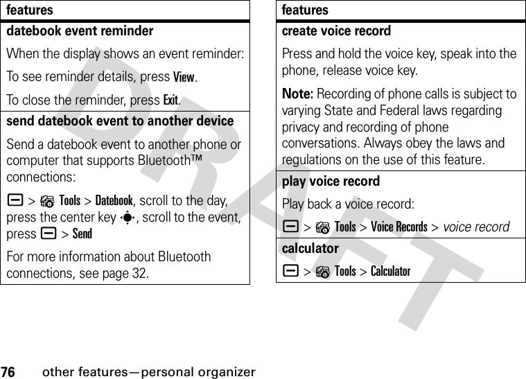 76other features—personal organizerdatebook event reminderWhen the display shows an event reminder:To see reminder details, press View.To close the reminder, press Exit.send datebook event to another deviceSend a datebook event to another phone or computer that supports Bluetooth™ connections:a &gt;?Tools &gt;Datebook, scroll to the day, press the center key s, scroll to the event, pressa &gt;SendFor more information about Bluetooth connections, see page 32.featurescreate voice recordPress and hold the voice key, speak into the phone, release voice key.Note: Recording of phone calls is subject to varying State and Federal laws regarding privacy and recording of phone conversations. Always obey the laws and regulations on the use of this feature.play voice recordPlay back a voice record:a &gt;?Tools &gt;Voice Records &gt; voice recordcalculatora &gt;?Tools &gt;Calculatorfeatures