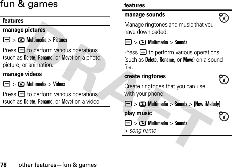 78other features—fun &amp; gamesfun &amp; gamesfeaturesmanage picturesa &gt;hMultimedia &gt;PicturesPress a to perform various operations (such as Delete, Rename, or Move) on a photo, picture, or animation.manage videosa &gt;hMultimedia &gt;VideosPress a to perform various operations (such as Delete, Rename, or Move) on a video.manage soundsManage ringtones and music that you have downloaded:a &gt;hMultimedia &gt;SoundsPress a to perform various operations (such as Delete, Rename, or Move) on a sound file.create ringtonesCreate ringtones that you can use with your phone:a &gt;hMultimedia &gt;Sounds &gt;[New iMelody]play musica &gt;hMultimedia &gt;Sounds &gt;song namefeatures