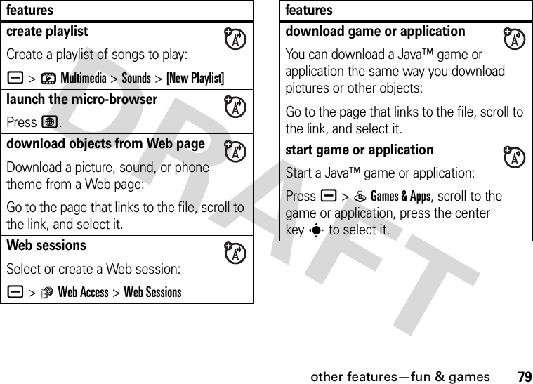 other features—fun &amp; games79create playlistCreate a playlist of songs to play:a &gt;hMultimedia &gt;Sounds &gt;[New Playlist]launch the micro-browserPress L.download objects from Web pageDownload a picture, sound, or phone theme from a Web page:Go to the page that links to the file, scroll to the link, and select it.Web sessionsSelect or create a Web session:a &gt;áWeb Access &gt;Web Sessionsfeaturesdownload game or applicationYou can download a Java™ game or application the same way you download pictures or other objects:Go to the page that links to the file, scroll to the link, and select it.start game or applicationStart a Java™ game or application:Pressa &gt;QGames &amp;Apps, scroll to the game or application, press the center keys to select it.features