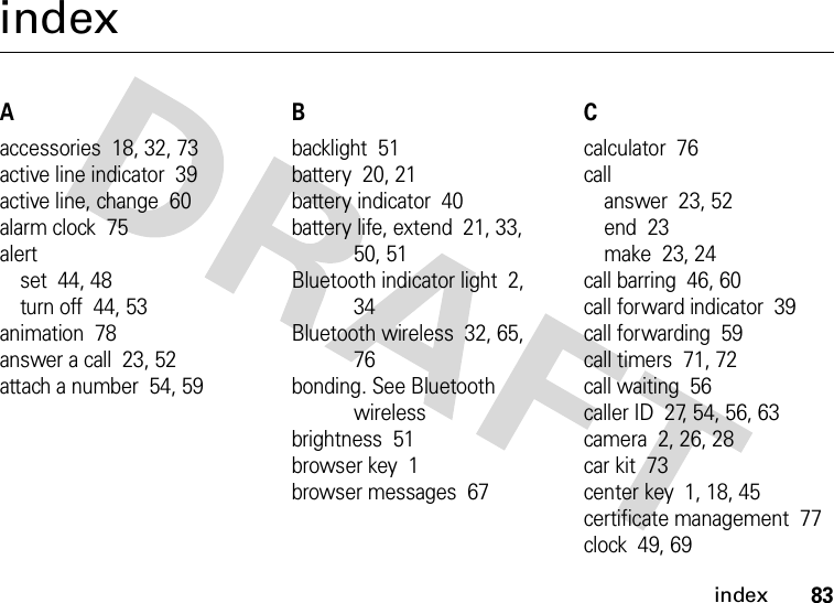 index83indexAaccessories  18, 32, 73active line indicator  39active line, change  60alarm clock  75alertset  44, 48turn off  44, 53animation  78answer a call  23, 52attach a number  54, 59Bbacklight  51battery  20, 21battery indicator  40battery life, extend  21, 33, 50, 51Bluetooth indicator light  2, 34Bluetooth wireless  32, 65, 76bonding. See Bluetooth wirelessbrightness  51browser key  1browser messages  67Ccalculator  76callanswer  23, 52end  23make  23, 24call barring  46, 60call forward indicator  39call forwarding  59call timers  71, 72call waiting  56caller ID  27, 54, 56, 63camera  2, 26, 28car kit  73center key  1, 18, 45certificate management  77clock  49, 69