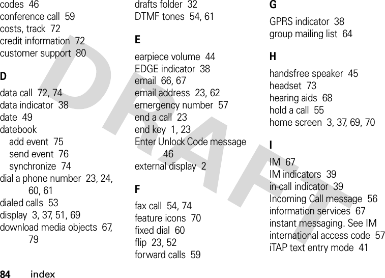 84indexcodes  46conference call  59costs, track  72credit information  72customer support  80Ddata call  72, 74data indicator  38date  49datebookadd event  75send event  76synchronize  74dial a phone number  23, 24, 60, 61dialed calls  53display  3, 37, 51, 69download media objects  67, 79drafts folder  32DTMF tones  54, 61Eearpiece volume  44EDGE indicator  38email  66, 67email address  23, 62emergency number  57end a call  23end key  1, 23Enter Unlock Code message  46external display  2Ffax call  54, 74feature icons  70fixed dial  60flip  23, 52forward calls  59GGPRS indicator  38group mailing list  64Hhandsfree speaker  45headset  73hearing aids  68hold a call  55home screen  3, 37, 69, 70IIM  67IM indicators  39in-call indicator  39Incoming Call message  56information services  67instant messaging. See IMinternational access code  57iTAP text entry mode  41