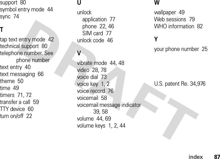 index87support  80symbol entry mode  44sync  74Ttap text entry mode  42technical support  80telephone number. See phone numbertext entry  40text messaging  66theme  50time  49timers  71, 72transfer a call  59TTY device  60turn on/off  22Uunlockapplication  77phone  22, 46SIM card  77unlock code  46Vvibrate mode  44, 48video  28, 78voice dial  73voice key  1, 2voice record  76voicemail  58voicemail message indicator  39, 58volume  44, 69volume keys  1, 2, 44Wwallpaper  49Web sessions  79WHO information  82Yyour phone number  25U.S. patent Re. 34,976