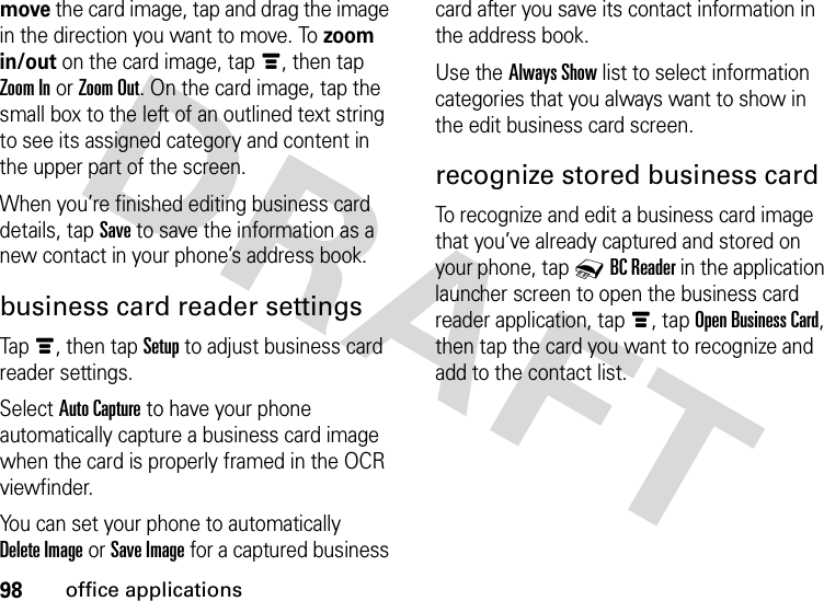 98office applicationsmove the card image, tap and drag the image in the direction you want to move. To zoom in/out on the card image, tapé, then tap Zoom In or Zoom Out. On the card image, tap the small box to the left of an outlined text string to see its assigned category and content in the upper part of the screen.When you’re finished editing business card details, tap Save to save the information as a new contact in your phone’s address book.business card reader settingsTapé, then tapSetup to adjust business card reader settings.Select Auto Capture to have your phone automatically capture a business card image when the card is properly framed in the OCR viewfinder.You can set your phone to automatically Delete Image or Save Image for a captured business card after you save its contact information in the address book.Use the Always Show list to select information categories that you always want to show in the edit business card screen.recognize stored business cardTo recognize and edit a business card image that you’ve already captured and stored on your phone, tap 0BC Reader in the application launcher screen to open the business card reader application, tapé, tap Open Business Card, then tap the card you want to recognize and add to the contact list.