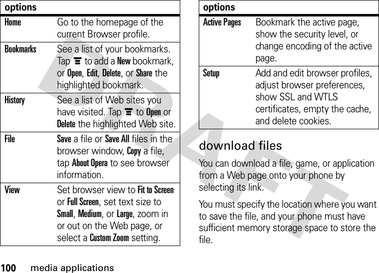 100media applicationsdownload filesYou can download a file, game, or application from a Web page onto your phone by selecting its link.You must specify the location where you want to save the file, and your phone must have sufficient memory storage space to store the file.HomeGo to the homepage of the current Browser profile.BookmarksSee a list of your bookmarks. Tapé to add a New bookmark, or Open, Edit, Delete, or Share the highlighted bookmark.HistorySee a list of Web sites you have visited. Tapé to Open or Delete the highlighted Web site.File Save a file or Save All files in the browser window, Copy a file, tap About Opera to see browser information.ViewSet browser view to Fit to Screen or Full Screen, set text size to Small, Medium, or Large, zoom in or out on the Web page, or select a Custom Zoom setting.optionsActive PagesBookmark the active page, show the security level, or change encoding of the active page.SetupAdd and edit browser profiles, adjust browser preferences, show SSL and WTLS certificates, empty the cache, and delete cookies.options