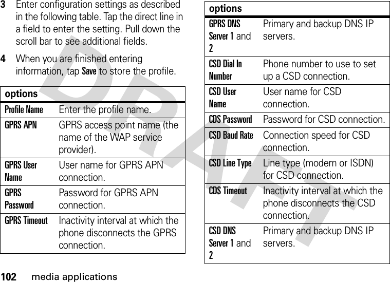 102media applications3Enter configuration settings as described in the following table. Tap the direct line in a field to enter the setting. Pull down the scroll bar to see additional fields.4When you are finished entering information, tap Save to store the profile.optionsProfile NameEnter the profile name.GPRS APNGPRS access point name (the name of the WAP service provider).GPRS User NameUser name for GPRS APN connection.GPRS PasswordPassword for GPRS APN connection.GPRS TimeoutInactivity interval at which the phone disconnects the GPRS connection.GPRS DNS Server 1 and 2Primary and backup DNS IP servers.CSD Dial In NumberPhone number to use to set up a CSD connection.CSD User NameUser name for CSD connection.CDS PasswordPassword for CSD connection.CSD Baud RateConnection speed for CSD connection.CSD Line TypeLine type (modem or ISDN) for CSD connection.CDS TimeoutInactivity interval at which the phone disconnects the CSD connection.CSD DNS Server 1 and 2Primary and backup DNS IP servers.options