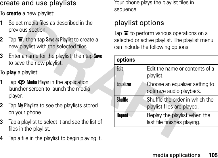 105media applicationscreate and use playlistsTo create a new playlist:  1Select media files as described in the previous section.2Tapé, then tap Save as Playlist to create a new playlist with the selected files.3Enter a name for the playlist, then tap Save to save the new playlist.To play a playlist:  1Tap GMedia Player in the application launcher screen to launch the media player.2Tap My Playlists to see the playlists stored on your phone.3Tap a playlist to select it and see the list of files in the playlist.4Tap a file in the playlist to begin playing it.Your phone plays the playlist files in sequence.playlist optionsTapé to perform various operations on a selected or active playlist. The playlist menu can include the following options:optionsEditEdit the name or contents of a playlist.EqualizerChoose an equalizer setting to optimize audio playback.ShuffleShuffle the order in which the playlist files are played.RepeatReplay the playlist when the last file finishes playing.