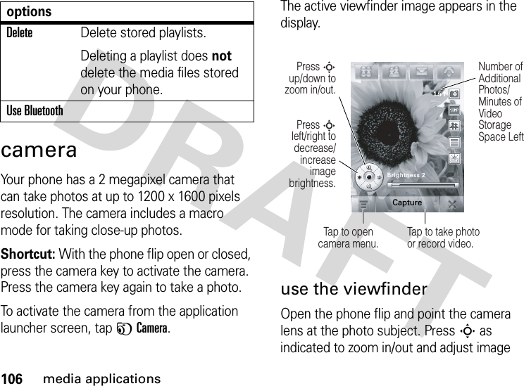 106media applicationscameraYour phone has a 2 megapixel camera that can take photos at up to 1200 x 1600 pixels resolution. The camera includes a macro mode for taking close-up photos.Shortcut: With the phone flip open or closed, press the camera key to activate the camera. Press the camera key again to take a photo.To activate the camera from the application launcher screen, tap FCamera.The active viewfinder image appears in the display.use the viewfinderOpen the phone flip and point the camera lens at the photo subject. PressS as indicated to zoom in/out and adjust image DeleteDelete stored playlists.Deleting a playlist does not delete the media files stored on your phone.Use BluetoothoptionsPress S left/right to decrease/increase image brightness.Press S up/down to zoom in/out.Tap to opencamera menu.Number of Additional Photos/ Minutes of Video Storage Space LeftTap to take photo or record video.Brightness 2Capture