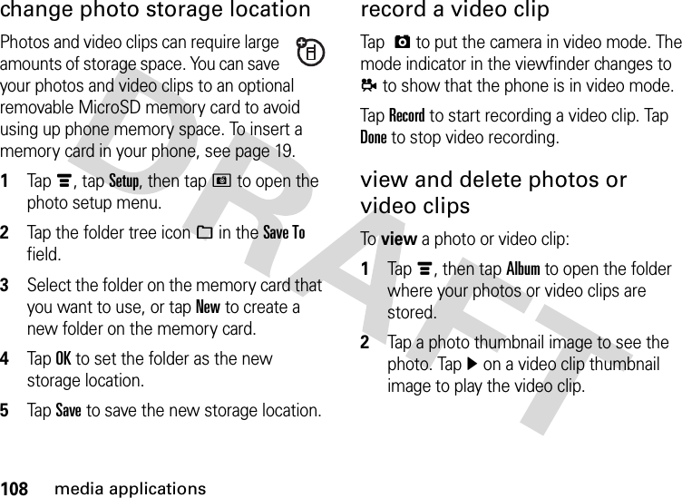 108media applicationschange photo storage locationPhotos and video clips can require large amounts of storage space. You can save your photos and video clips to an optional removable MicroSD memory card to avoid using up phone memory space. To insert a memory card in your phone, see page 19.  1Tapé, tap Setup, then tapH to open the photo setup menu.2Tap the folder tree icon_ in the Save To field.3Select the folder on the memory card that you want to use, or tap New to create a new folder on the memory card.4Tap OK to set the folder as the new storage location.5Tap Save to save the new storage location.record a video clipTap  ã to put the camera in video mode. The mode indicator in the viewfinder changes to å to show that the phone is in video mode.Tap Record to start recording a video clip. Tap Done to stop video recording.view and delete photos or video clipsTo  view a photo or video clip:  1Tapé, then tap Album to open the folder where your photos or video clips are stored.2Tap a photo thumbnail image to see the photo. Tapì on a video clip thumbnail image to play the video clip.