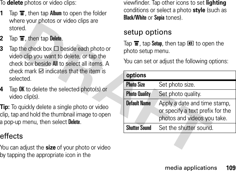 109media applicationsTo delete photos or video clips:  1Tapé, then tap Album to open the folder where your photos or video clips are stored.2Tapé, then tap Delete.3Tap the check boxe beside each photo or video clip you want to delete, or tap the check box beside All to select all items. A check markd indicates that the item is selected.4Tap OK to delete the selected photo(s) or video clip(s).Tip: To quickly delete a single photo or video clip, tap and hold the thumbnail image to open a pop-up menu, then select Delete.effectsYou can adjust the size of your photo or video by tapping the appropriate icon in the viewfinder. Tap other icons to set lighting conditions or select a photo style (such as Black/White or Sepia tones).setup optionsTapé, tap Setup, then tapH to open the photo setup menu.You can set or adjust the following options:optionsPhoto SizeSet photo size.Photo QualitySet photo quality.Default NameApply a date and time stamp, or specify a text prefix for the photos and videos you take.Shutter SoundSet the shutter sound.