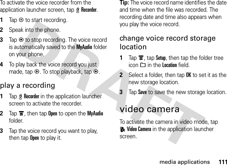 111media applicationsTo activate the voice recorder from the application launcher screen, tap %Recorder.  1Tapk to start recording.2Speak into the phone.3Tapp to stop recording. The voice record is automatically saved to the MyAudio folder on your phone.4To play back the voice record you just made, tapq. To stop playback, tapp.play a recording  1Tap %Recorder in the application launcher screen to activate the recorder.2Tapé, then tap Open to open the MyAudio folder.3Tap the voice record you want to play, then tap Open to play it.Tip: The voice record name identifies the date and time when the file was recorded. The recording date and time also appears when you play the voice record.change voice record storage location  1Tapé, tap Setup, then tap the folder tree icon_ in the Location field.2Select a folder, then tap OK to set it as the new storage location.3Tap Save to save the new storage location.video cameraTo activate the camera in video mode, tap KVideo Camera in the application launcher screen.