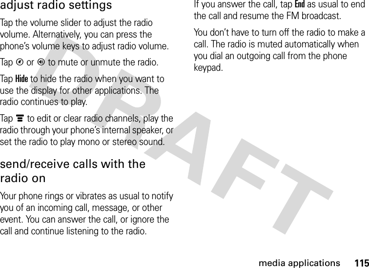 115media applicationsadjust radio settingsTap the volume slider to adjust the radio volume. Alternatively, you can press the phone’s volume keys to adjust radio volume.TapV or Y to mute or unmute the radio.Tap Hide to hide the radio when you want to use the display for other applications. The radio continues to play.Tapé to edit or clear radio channels, play the radio through your phone’s internal speaker, or set the radio to play mono or stereo sound.send/receive calls with the radio onYour phone rings or vibrates as usual to notify you of an incoming call, message, or other event. You can answer the call, or ignore the call and continue listening to the radio.If you answer the call, tapEnd as usual to end the call and resume the FM broadcast.You don’t have to turn off the radio to make a call. The radio is muted automatically when you dial an outgoing call from the phone keypad.