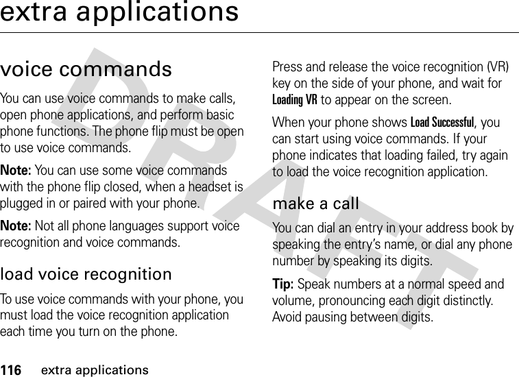 116extra applicationsextra applicationsvoice commandsYou can use voice commands to make calls, open phone applications, and perform basic phone functions. The phone flip must be open to use voice commands.Note: You can use some voice commands with the phone flip closed, when a headset is plugged in or paired with your phone.Note: Not all phone languages support voice recognition and voice commands.load voice recognitionTo use voice commands with your phone, you must load the voice recognition application each time you turn on the phone.Press and release the voice recognition (VR) key on the side of your phone, and wait for Loading VR to appear on the screen.When your phone shows Load Successful, you can start using voice commands. If your phone indicates that loading failed, try again to load the voice recognition application.make a callYou can dial an entry in your address book by speaking the entry’s name, or dial any phone number by speaking its digits.Tip: Speak numbers at a normal speed and volume, pronouncing each digit distinctly. Avoid pausing between digits.