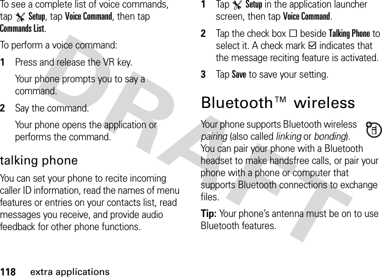 118extra applicationsTo see a complete list of voice commands, tap TSetup, tap Voice Command, then tap Commands List.To perform a voice command:  1Press and release the VR key.Your phone prompts you to say a command.2Say the command.Your phone opens the application or performs the command.talking phoneYou can set your phone to recite incoming caller ID information, read the names of menu features or entries on your contacts list, read messages you receive, and provide audio feedback for other phone functions.  1Tap TSetup in the application launcher screen, then tap Voice Command.2Tap the check boxe beside Talking Phone to select it. A check markd indicates that the message reciting feature is activated.3Tap Save to save your setting.Bluetooth™ wirelessYour phone supports Bluetooth wireless pairing (also called linking or bonding). You can pair your phone with a Bluetooth headset to make handsfree calls, or pair your phone with a phone or computer that supports Bluetooth connections to exchange files.Tip: Your phone’s antenna must be on to use Bluetooth features.