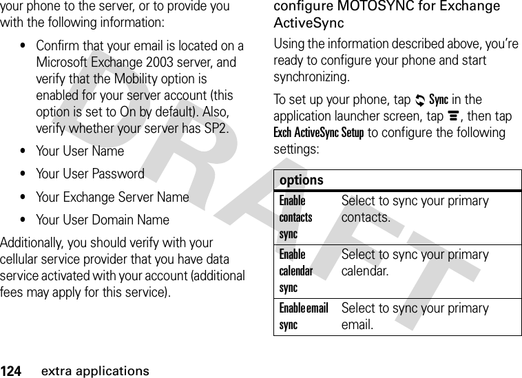 124extra applicationsyour phone to the server, or to provide you with the following information:•Confirm that your email is located on a Microsoft Exchange 2003 server, and verify that the Mobility option is enabled for your server account (this option is set to On by default). Also, verify whether your server has SP2.•Your User Name•Your User Password•Your Exchange Server Name•Your User Domain NameAdditionally, you should verify with your cellular service provider that you have data service activated with your account (additional fees may apply for this service).configure MOTOSYNC for Exchange ActiveSyncUsing the information described above, you’re ready to configure your phone and start synchronizing.To set up your phone, tap RSync in the application launcher screen, tap é, then tap Exch ActiveSync Setup to configure the following settings:optionsEnable contacts syncSelect to sync your primary contacts.Enable calendar syncSelect to sync your primary calendar.Enable email syncSelect to sync your primary email.