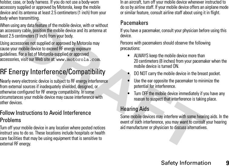 Safety Information9holster, case, or body harness. If you do not use a body-worn accessory supplied or approved by Motorola, keep the mobile device and its antenna at least 2.5 centimeters (1 inch) from your body when transmitting.When using any data feature of the mobile device, with or without an accessory cable, position the mobile device and its antenna at least 2.5 centimeters (1 inch) from your body.Using accessories not supplied or approved by Motorola may cause your mobile device to exceed RF energy exposure guidelines. For a list of Motorola-supplied or approved accessories, visit our Web site at: www.motorola.com.RF Energy Interference/CompatibilityNearly every electronic device is subject to RF energy interference from external sources if inadequately shielded, designed, or otherwise configured for RF energy compatibility. In some circumstances your mobile device may cause interference with other devices.Follow Instructions to Avoid Interference ProblemsTurn off your mobile device in any location where posted notices instruct you to do so. These locations include hospitals or health care facilities that may be using equipment that is sensitive to external RF energy.In an aircraft, turn off your mobile device whenever instructed to do so by airline staff. If your mobile device offers an airplane mode or similar feature, consult airline staff about using it in flight.PacemakersIf you have a pacemaker, consult your physician before using this device.Persons with pacemakers should observe the following precautions:•ALWAYS keep the mobile device more than 20 centimeters (8 inches) from your pacemaker when the mobile device is turned ON.•DO NOT carry the mobile device in the breast pocket.•Use the ear opposite the pacemaker to minimize the potential for interference.•Turn OFF the mobile device immediately if you have any reason to suspect that interference is taking place.Hearing AidsSome mobile devices may interfere with some hearing aids. In the event of such interference, you may want to consult your hearing aid manufacturer or physician to discuss alternatives.