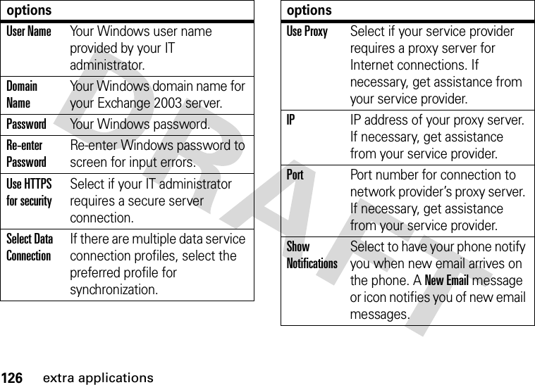 126extra applicationsUser NameYour Windows user name provided by your IT administrator.Domain NameYour Windows domain name for your Exchange 2003 server.PasswordYour Windows password.Re-enter PasswordRe-enter Windows password to screen for input errors.Use HTTPS for securitySelect if your IT administrator requires a secure server connection.Select Data ConnectionIf there are multiple data service connection profiles, select the preferred profile for synchronization.optionsUse ProxySelect if your service provider requires a proxy server for Internet connections. If necessary, get assistance from your service provider.IPIP address of your proxy server. If necessary, get assistance from your service provider.PortPort number for connection to network provider’s proxy server. If necessary, get assistance from your service provider.Show NotificationsSelect to have your phone notify you when new email arrives on the phone. A New Email message or icon notifies you of new email messages.options