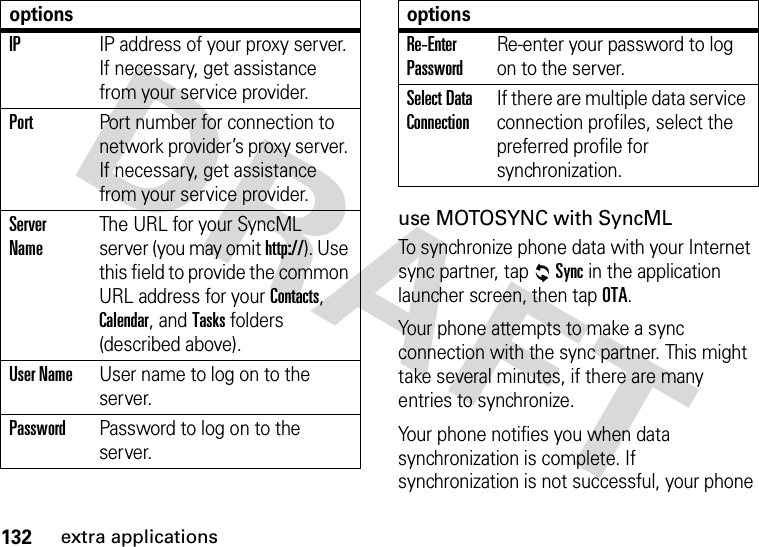 132extra applicationsuse MOTOSYNC with SyncMLTo synchronize phone data with your Internet sync partner, tap RSync in the application launcher screen, then tap OTA.Your phone attempts to make a sync connection with the sync partner. This might take several minutes, if there are many entries to synchronize.Your phone notifies you when data synchronization is complete. If synchronization is not successful, your phone IPIP address of your proxy server. If necessary, get assistance from your service provider.PortPort number for connection to network provider’s proxy server. If necessary, get assistance from your service provider.Server NameThe URL for your SyncML server (you may omit http://). Use this field to provide the common URL address for your Contacts, Calendar, and Tasks folders (described above).User NameUser name to log on to the server.PasswordPassword to log on to the server.optionsRe-Enter PasswordRe-enter your password to log on to the server.Select Data ConnectionIf there are multiple data service connection profiles, select the preferred profile for synchronization.options