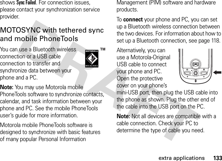 133extra applicationsshows Sync Failed. For connection issues, please contact your synchronization service provider.MOTOSYNC with tethered sync and mobile PhoneToolsYou can use a Bluetooth wireless connection or a USB cable connection to transfer and synchronize data between your phone and a PC.Note: You may use Motorola mobile PhoneTools software to synchronize contacts, calendar, and task information between your phone and PC. See the mobile PhoneTools user’s guide for more information.Motorola mobile PhoneTools software is designed to synchronize with basic features of many popular Personal Information Management (PIM) software and hardware products.To connect your phone and PC, you can set up a Bluetooth wireless connection between the two devices. For information about how to set up a Bluetooth connection, see page 118.Alternatively, you can use a Motorola-Original USB cable to connect your phone and PC. Open the protective cover on your phone’s mini-USB port, then plug the USB cable into the phone as shown. Plug the other end of the cable into the USB port on the PC.Note: Not all devices are compatible with a cable connection. Check your PC to determine the type of cable you need.