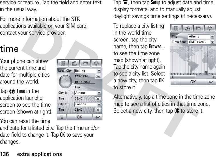 136extra applicationsservice or feature. Tap the field and enter text in the usual way.For more information about the STK applications available on your SIM card, contact your service provider.timeYour phone can show the current time and date for multiple cities around the world.Tap 9Time in the application launcher screen to see the time screen (shown at right).You can reset the time and date for a listed city. Tap the time and/or date field to change it. TapOK to save your changes.Tapé, then tap Setup to adjust date and time display formats, and to manually adjust daylight savings time settings (if necessary).To replace a city listing in the world time screen, tap the city name, then tap Browse... to see the time zone map (shown at right). Tap the city name again to see a city list. Select a new city, then tapOK to store it.Alternatively, tap a time zone in the time zone map to see a list of cities in that time zone. Select a new city, then tapOK to store it.Local City:Beijing12:40 PM06:4004:4010-16-2008City 1:AthensCity 2:LondonThuThuThuOKCity:AthensTime Zone:GMT +02:00OK