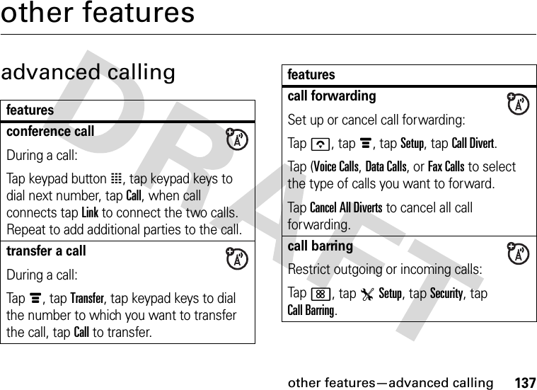 other features—advanced calling137other featuresadvanced callingfeaturesconference callDuring a call:Tap keypad button à, tap keypad keys to dial next number, tap Call, when call connects tap Link to connect the two calls. Repeat to add additional parties to the call.transfer a callDuring a call:Tapé, tap Transfer, tap keypad keys to dial the number to which you want to transfer the call, tap Call to transfer.call forwardingSet up or cancel call forwarding:Tapo, tapé, tap Setup, tap Call Divert.Tap (Voice Calls, Data Calls, or Fax Calls to select the type of calls you want to forward.TapCancel All Diverts to cancel all call forwarding.call barringRestrict outgoing or incoming calls:Tap&lt;, tap TSetup, tap Security, tap Call Barring.features