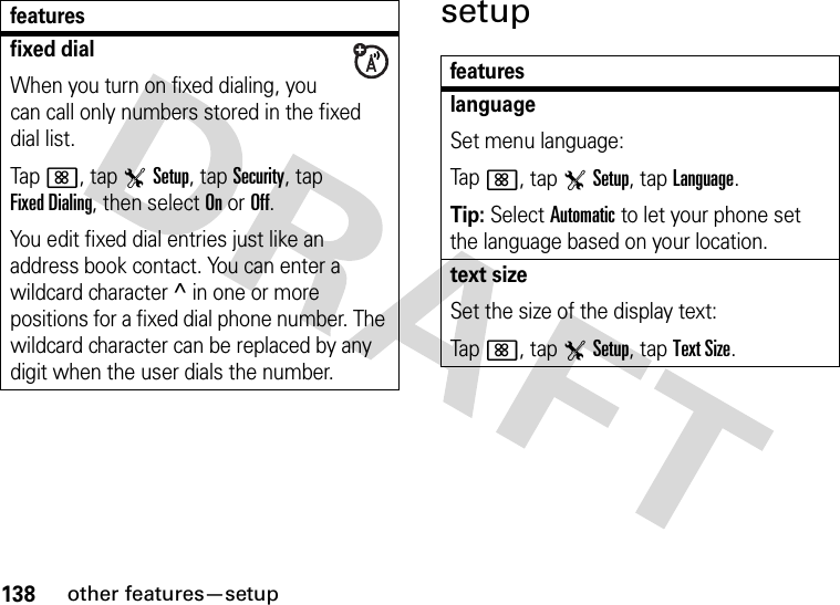 138other features—setupsetupfixed dialWhen you turn on fixed dialing, you can call only numbers stored in the fixed dial list.Tap&lt;, tap TSetup, tap Security, tap Fixed Dialing, then select On or Off.You edit fixed dial entries just like an address book contact. You can enter a wildcard character ^ in one or more positions for a fixed dial phone number. The wildcard character can be replaced by any digit when the user dials the number.featuresfeatureslanguageSet menu language:Tap&lt;, tap TSetup, tap Language.Tip: Select Automatic to let your phone set the language based on your location.text sizeSet the size of the display text:Tap&lt;, tap TSetup, tap Text Size.