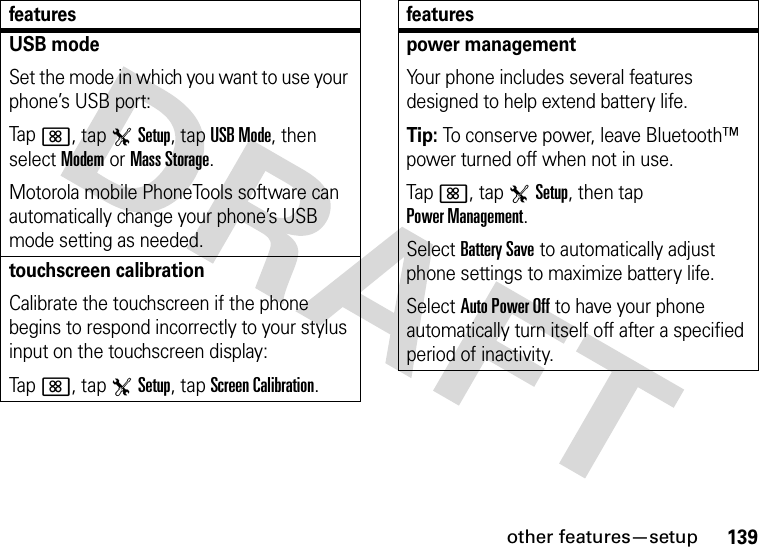 other features—setup139USB modeSet the mode in which you want to use your phone’s USB port:Tap&lt;, tap TSetup, tap USB Mode, then select Modem or Mass Storage.Motorola mobile PhoneTools software can automatically change your phone’s USB mode setting as needed.touchscreen calibrationCalibrate the touchscreen if the phone begins to respond incorrectly to your stylus input on the touchscreen display:Tap&lt;, tap TSetup, tap Screen Calibration.featurespower managementYour phone includes several features designed to help extend battery life.Tip: To conserve power, leave Bluetooth™ power turned off when not in use.Tap&lt;, tap TSetup, then tap Power Management.Select Battery Save to automatically adjust phone settings to maximize battery life.Select Auto Power Off to have your phone automatically turn itself off after a specified period of inactivity.features