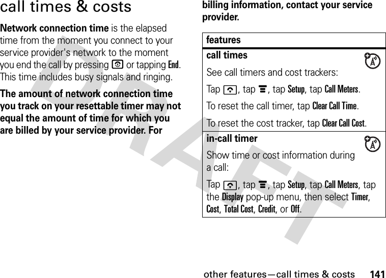 other features—call times &amp; costs141call times &amp; costsNetwork connection time is the elapsed time from the moment you connect to your service provider&apos;s network to the moment you end the call by pressing O or tapping End. This time includes busy signals and ringing.The amount of network connection time you track on your resettable timer may not equal the amount of time for which you are billed by your service provider. For billing information, contact your service provider.featurescall timesSee call timers and cost trackers:Tapo, tapé, tap Setup, tap Call Meters.To reset the call timer, tap Clear Call Time.To reset the cost tracker, tap Clear Call Cost.in-call timerShow time or cost information during a call:Tapo, tapé, tap Setup, tap Call Meters, tap the Display pop-up menu, then select Timer, Cost, Total Cost, Credit, or Off.