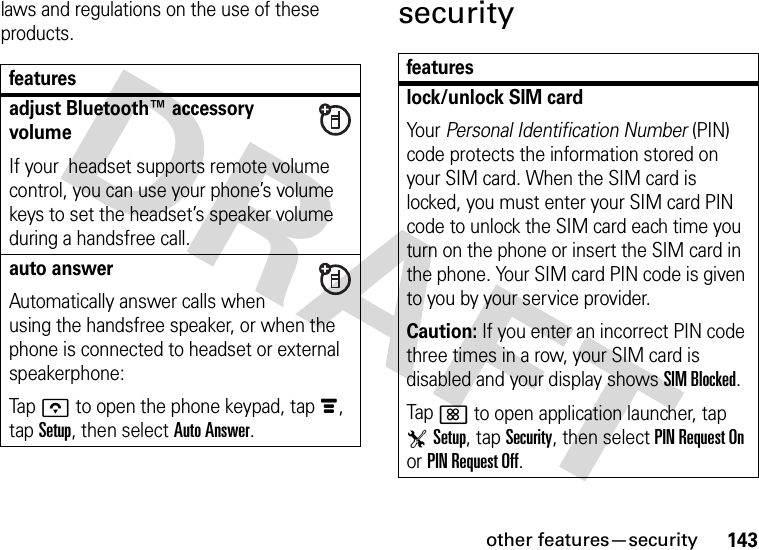 other features—security143laws and regulations on the use of these products.securityfeaturesadjust Bluetooth™ accessory volumeIf your  headset supports remote volume control, you can use your phone’s volume keys to set the headset’s speaker volume during a handsfree call.auto answerAutomatically answer calls when using the handsfree speaker, or when the phone is connected to headset or external speakerphone:Tapo to open the phone keypad, tapé, tap Setup, then select Auto Answer.featureslock/unlock SIM cardYour Personal Identification Number (PIN) code protects the information stored on your SIM card. When the SIM card is locked, you must enter your SIM card PIN code to unlock the SIM card each time you turn on the phone or insert the SIM card in the phone. Your SIM card PIN code is given to you by your service provider.Caution: If you enter an incorrect PIN code three times in a row, your SIM card is disabled and your display shows SIM Blocked.Tap&lt; to open application launcher, tap TSetup, tap Security, then select PIN Request On or PIN Request Off.