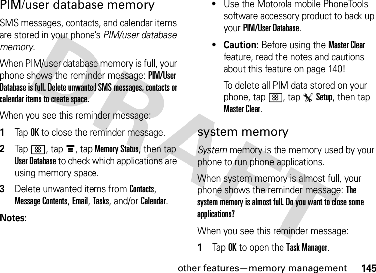 other features—memory management145PIM/user database memorySMS messages, contacts, and calendar items are stored in your phone’s PIM/user database memory.When PIM/user database memory is full, your phone shows the reminder message: PIM/User Database is full. Delete unwanted SMS messages, contacts or calendar items to create space.When you see this reminder message:  1Tap OK to close the reminder message.2Tap&lt;, tapé, tap Memory Status, then tap User Database to check which applications are using memory space.3Delete unwanted items from Contacts, Message Contents, Email, Tasks, and/or Calendar.Notes:•Use the Motorola mobile PhoneTools software accessory product to back up your PIM/User Database.•Caution: Before using the Master Clear feature, read the notes and cautions about this feature on page 140!To delete all PIM data stored on your phone, tap&lt;, tapTSetup, then tap Master Clear.system memorySystem memory is the memory used by your phone to run phone applications.When system memory is almost full, your phone shows the reminder message: The system memory is almost full. Do you want to close some applications?When you see this reminder message:  1Tap OK to open the Task Manager.