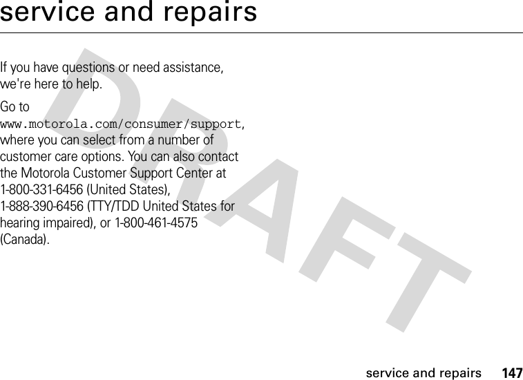 147service and repairsservice and repairsIf you have questions or need assistance, we&apos;re here to help.Go to www.motorola.com/consumer/support, where you can select from a number of customer care options. You can also contact the Motorola Customer Support Center at 1-800-331-6456 (United States), 1-888-390-6456 (TTY/TDD United States for hearing impaired), or 1-800-461-4575 (Canada).