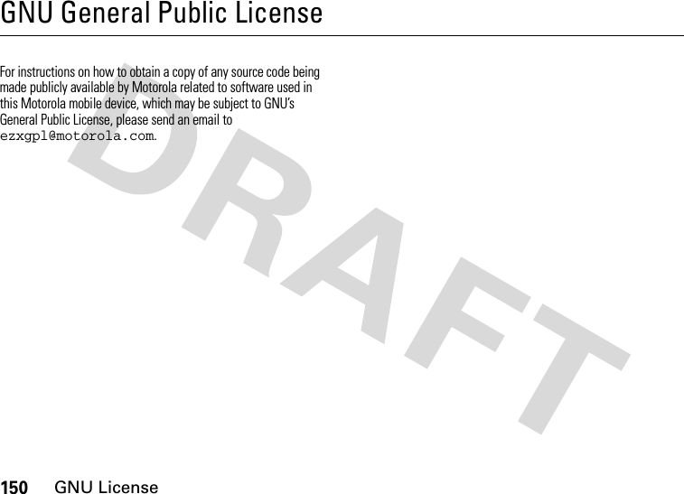 150GNU LicenseGNU General Public LicenseGNU Lic enseFor instructions on how to obtain a copy of any source code being made publicly available by Motorola related to software used in this Motorola mobile device, which may be subject to GNU’s General Public License, please send an email to ezxgpl@motorola.com.